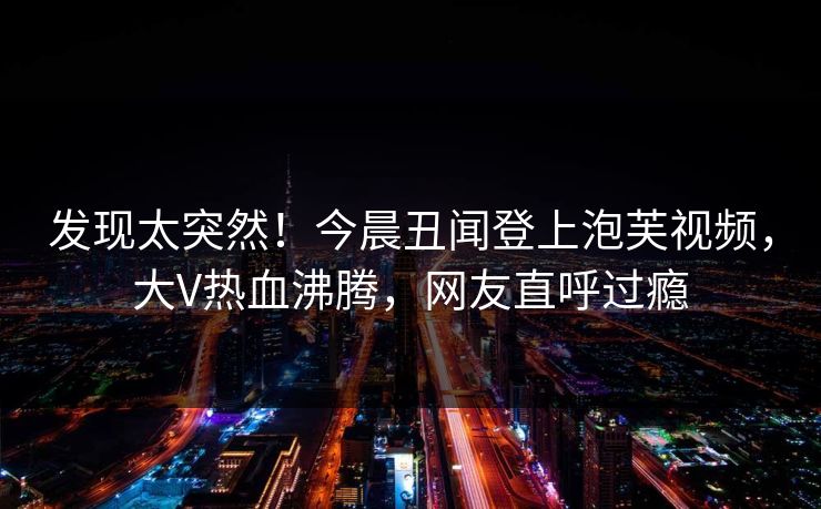 发现太突然！今晨丑闻登上泡芙视频，大V热血沸腾，网友直呼过瘾