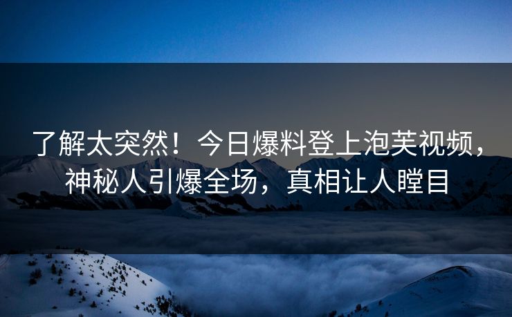 了解太突然！今日爆料登上泡芙视频，神秘人引爆全场，真相让人瞠目