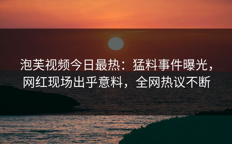 泡芙视频今日最热：猛料事件曝光，网红现场出乎意料，全网热议不断