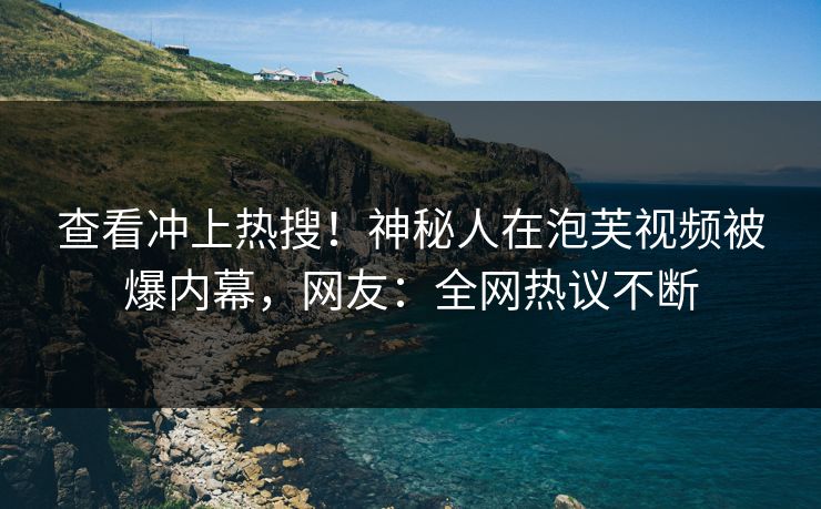 查看冲上热搜！神秘人在泡芙视频被爆内幕，网友：全网热议不断