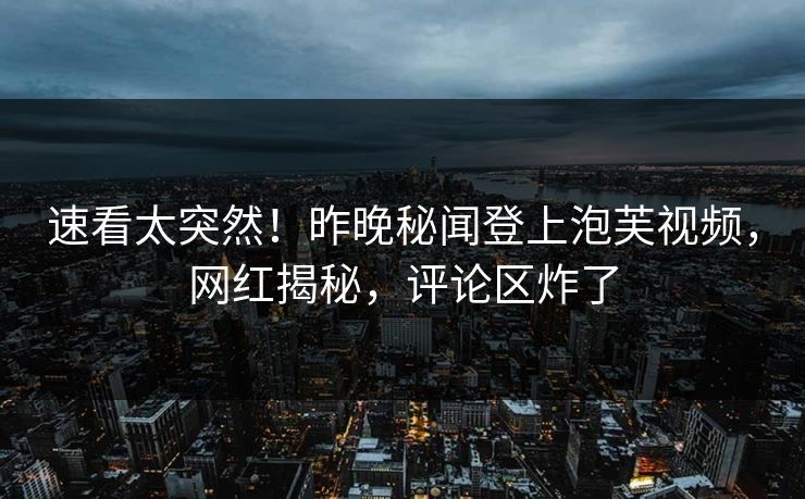 速看太突然！昨晚秘闻登上泡芙视频，网红揭秘，评论区炸了