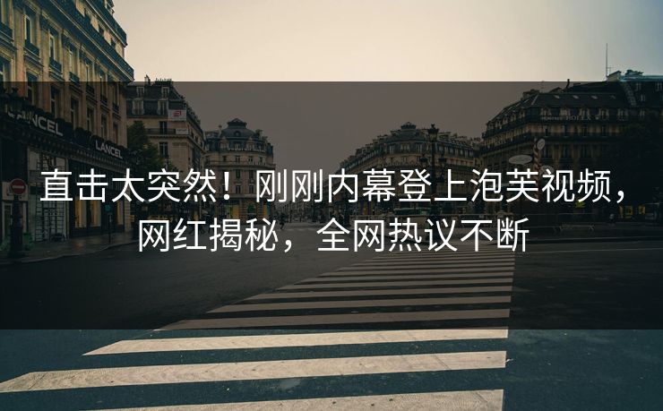直击太突然！刚刚内幕登上泡芙视频，网红揭秘，全网热议不断