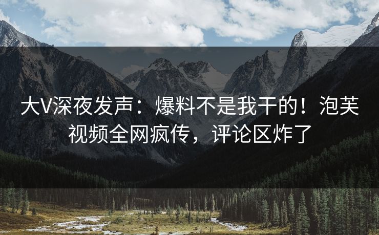 大V深夜发声：爆料不是我干的！泡芙视频全网疯传，评论区炸了