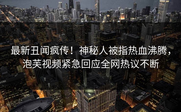 最新丑闻疯传！神秘人被指热血沸腾，泡芙视频紧急回应全网热议不断