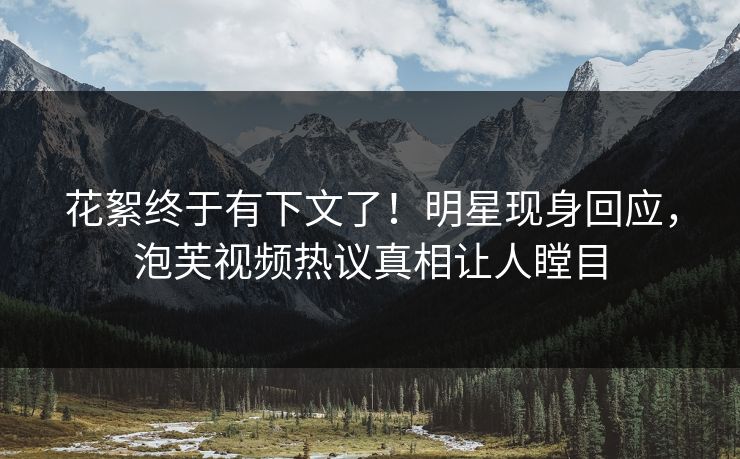 花絮终于有下文了！明星现身回应，泡芙视频热议真相让人瞠目