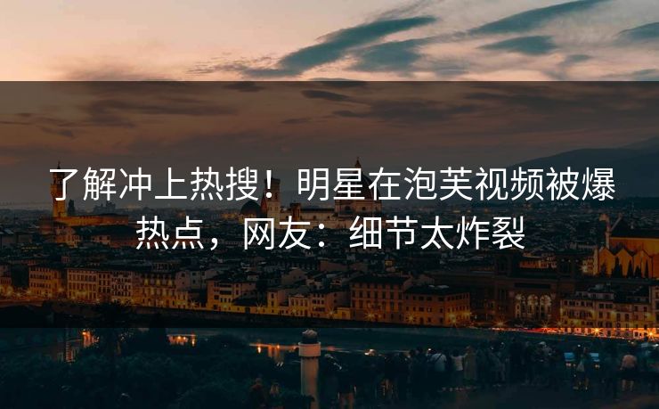 了解冲上热搜！明星在泡芙视频被爆热点，网友：细节太炸裂