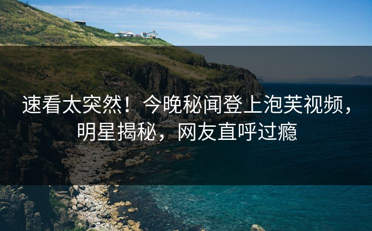 速看太突然！今晚秘闻登上泡芙视频，明星揭秘，网友直呼过瘾