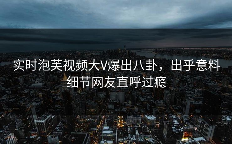 实时泡芙视频大V爆出八卦，出乎意料细节网友直呼过瘾