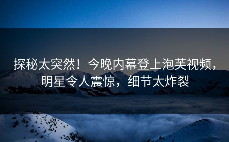 探秘太突然！今晚内幕登上泡芙视频，明星令人震惊，细节太炸裂