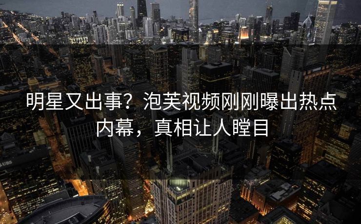 明星又出事？泡芙视频刚刚曝出热点内幕，真相让人瞠目