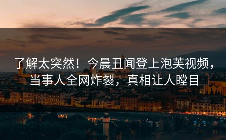 了解太突然！今晨丑闻登上泡芙视频，当事人全网炸裂，真相让人瞠目