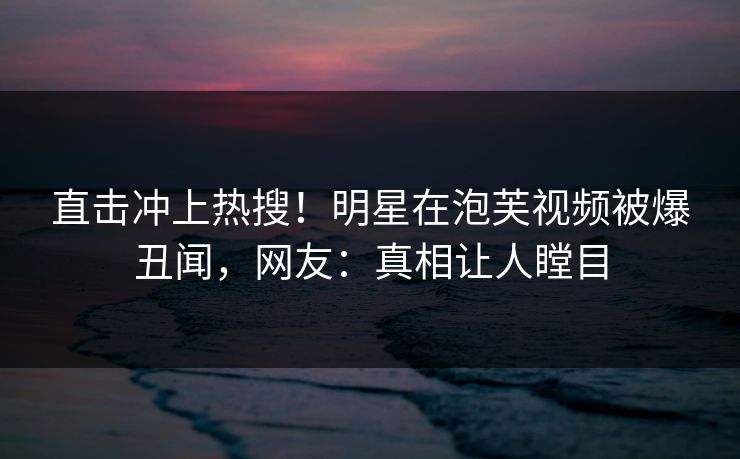 直击冲上热搜！明星在泡芙视频被爆丑闻，网友：真相让人瞠目
