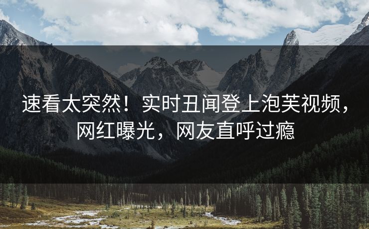 速看太突然！实时丑闻登上泡芙视频，网红曝光，网友直呼过瘾
