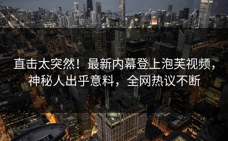 直击太突然！最新内幕登上泡芙视频，神秘人出乎意料，全网热议不断