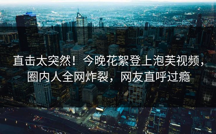 直击太突然！今晚花絮登上泡芙视频，圈内人全网炸裂，网友直呼过瘾