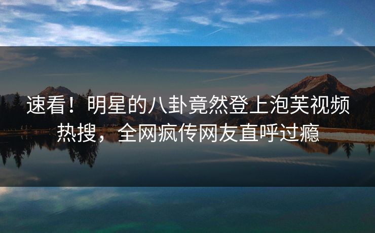 速看！明星的八卦竟然登上泡芙视频热搜，全网疯传网友直呼过瘾
