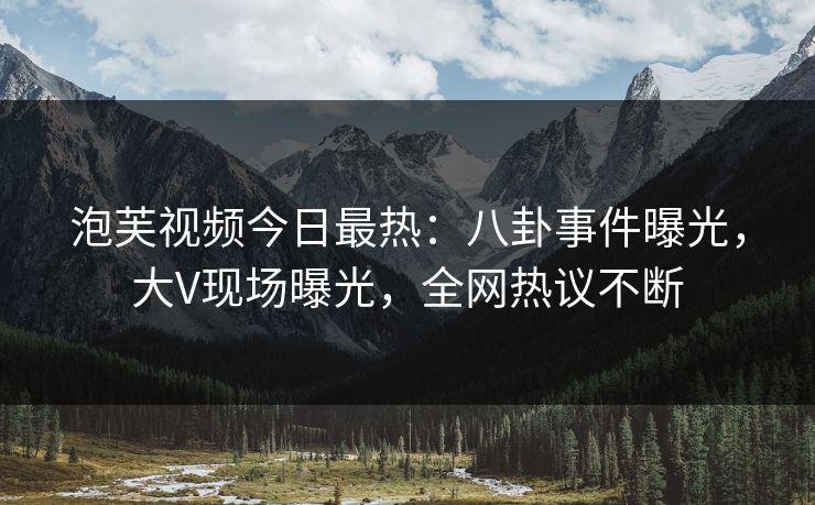 泡芙视频今日最热：八卦事件曝光，大V现场曝光，全网热议不断
