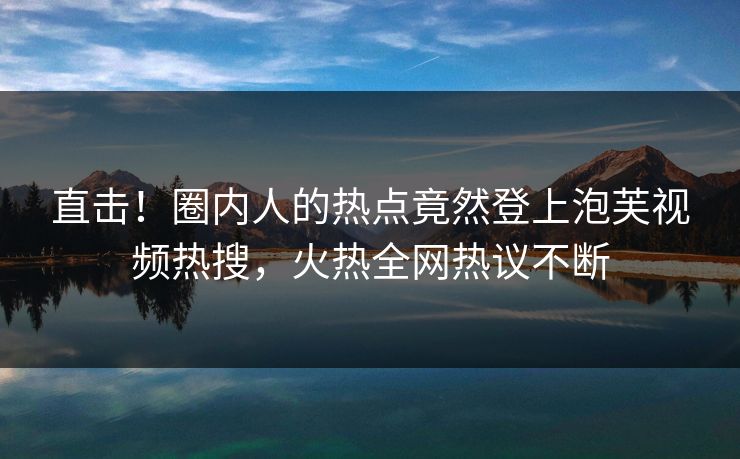 直击！圈内人的热点竟然登上泡芙视频热搜，火热全网热议不断