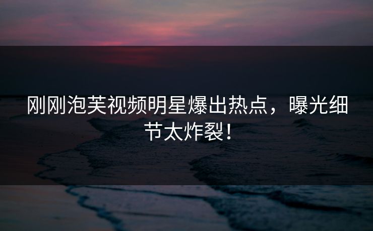 刚刚泡芙视频明星爆出热点，曝光细节太炸裂！