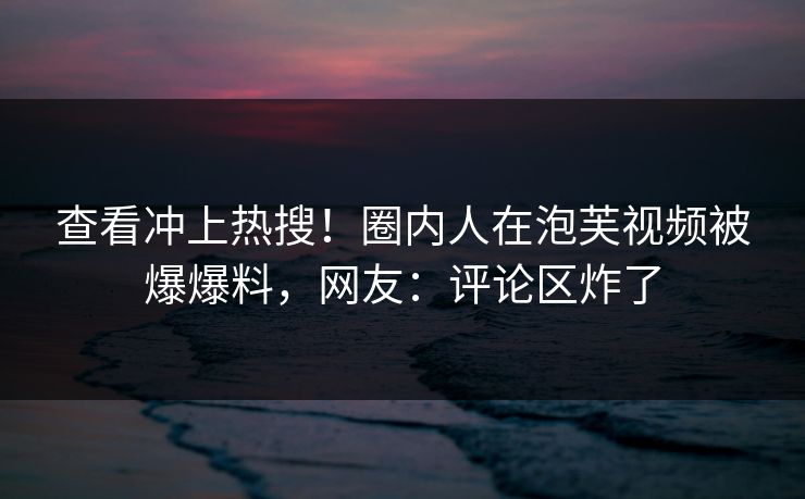 查看冲上热搜！圈内人在泡芙视频被爆爆料，网友：评论区炸了