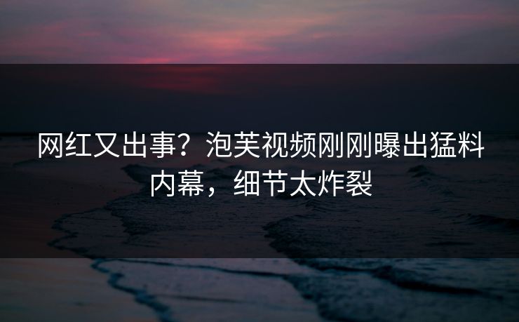 网红又出事？泡芙视频刚刚曝出猛料内幕，细节太炸裂