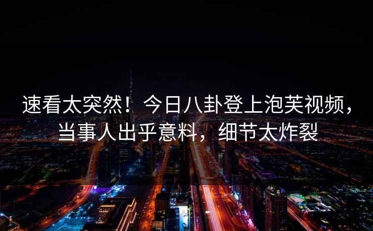 速看太突然！今日八卦登上泡芙视频，当事人出乎意料，细节太炸裂
