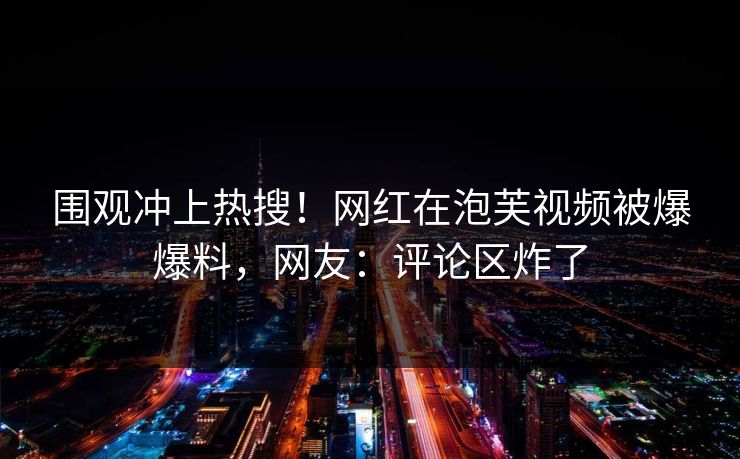 围观冲上热搜！网红在泡芙视频被爆爆料，网友：评论区炸了