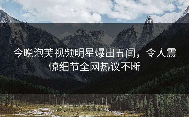 今晚泡芙视频明星爆出丑闻，令人震惊细节全网热议不断