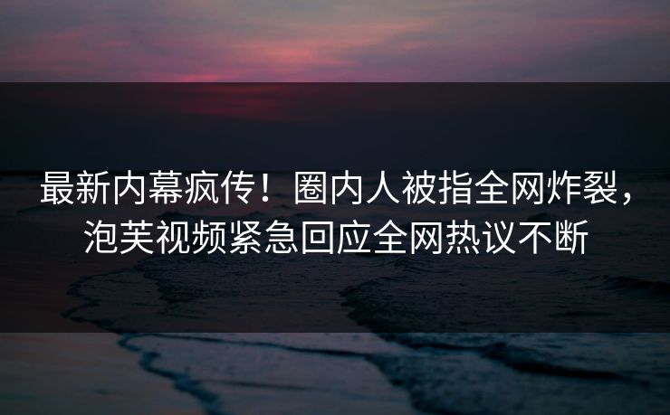 最新内幕疯传！圈内人被指全网炸裂，泡芙视频紧急回应全网热议不断