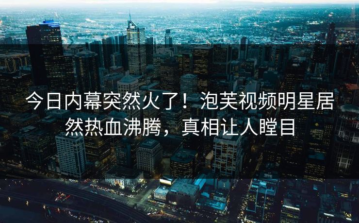 今日内幕突然火了！泡芙视频明星居然热血沸腾，真相让人瞠目