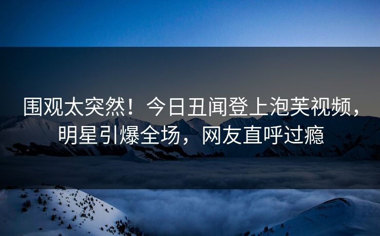 围观太突然！今日丑闻登上泡芙视频，明星引爆全场，网友直呼过瘾