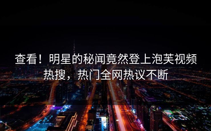 查看！明星的秘闻竟然登上泡芙视频热搜，热门全网热议不断