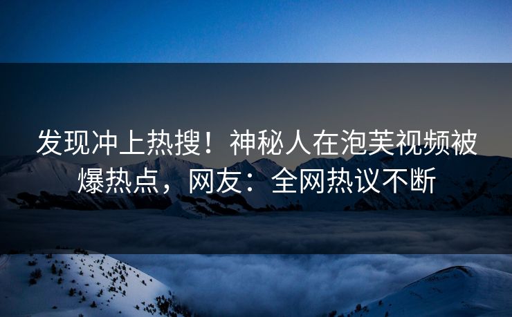 发现冲上热搜！神秘人在泡芙视频被爆热点，网友：全网热议不断
