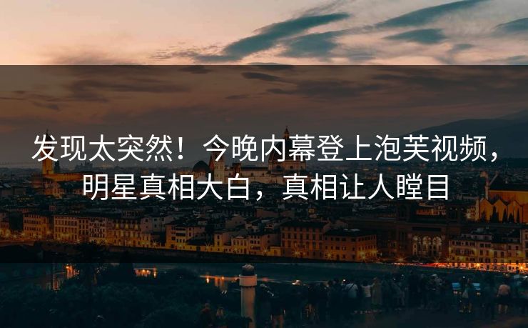 发现太突然！今晚内幕登上泡芙视频，明星真相大白，真相让人瞠目