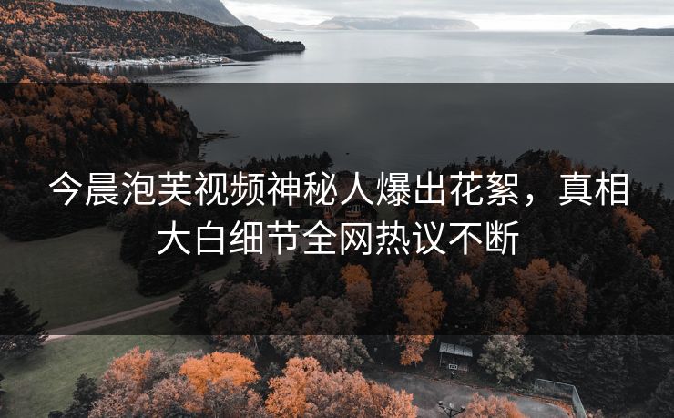 今晨泡芙视频神秘人爆出花絮，真相大白细节全网热议不断
