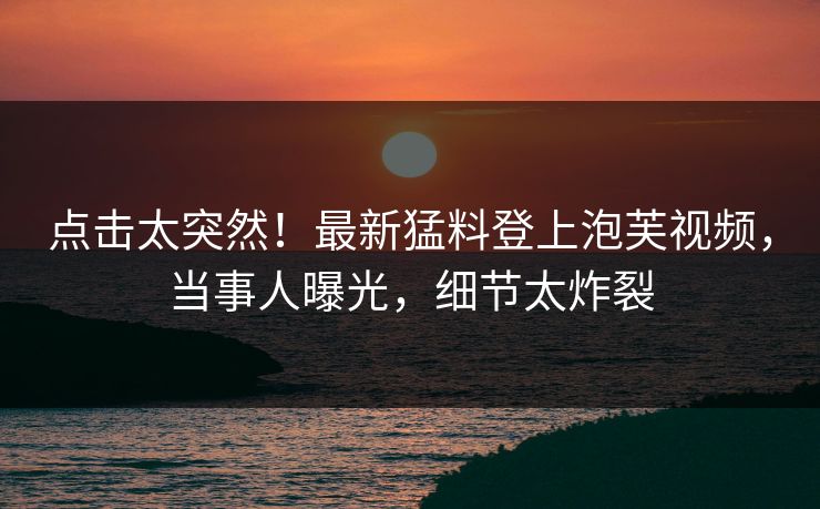 点击太突然！最新猛料登上泡芙视频，当事人曝光，细节太炸裂