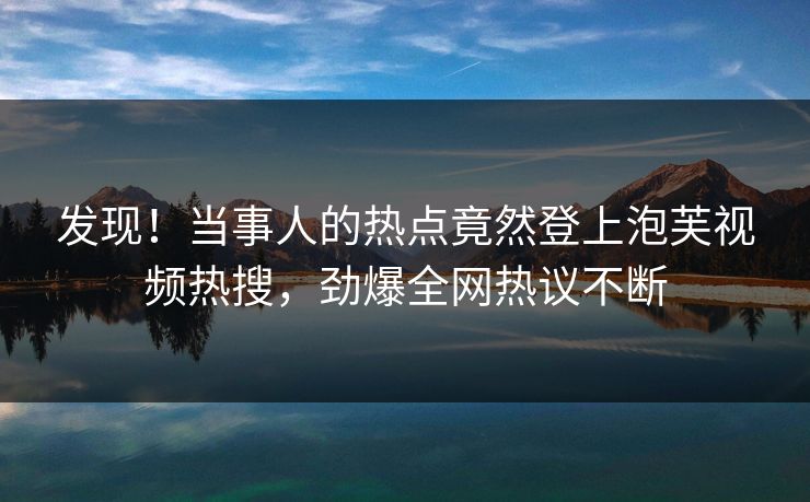 发现！当事人的热点竟然登上泡芙视频热搜，劲爆全网热议不断