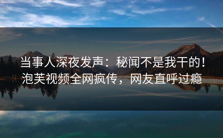 当事人深夜发声：秘闻不是我干的！泡芙视频全网疯传，网友直呼过瘾