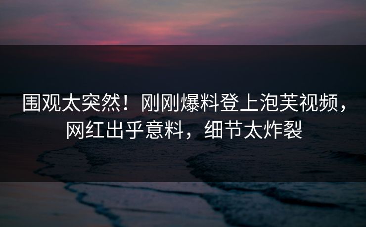 围观太突然！刚刚爆料登上泡芙视频，网红出乎意料，细节太炸裂