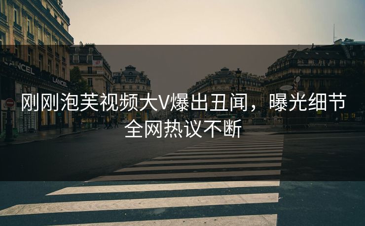 刚刚泡芙视频大V爆出丑闻，曝光细节全网热议不断