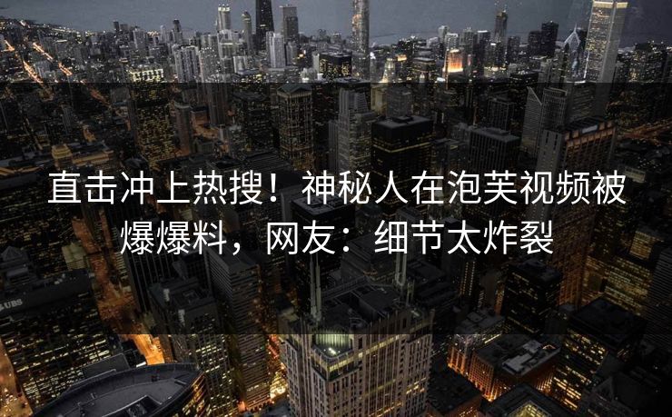 直击冲上热搜！神秘人在泡芙视频被爆爆料，网友：细节太炸裂
