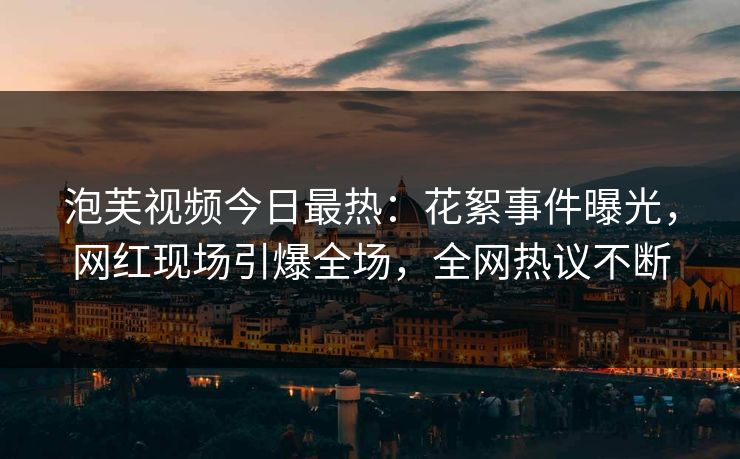 泡芙视频今日最热：花絮事件曝光，网红现场引爆全场，全网热议不断