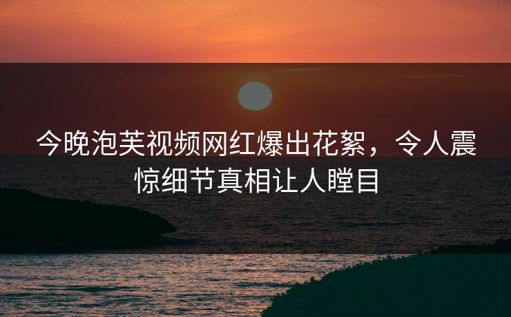 今晚泡芙视频网红爆出花絮，令人震惊细节真相让人瞠目