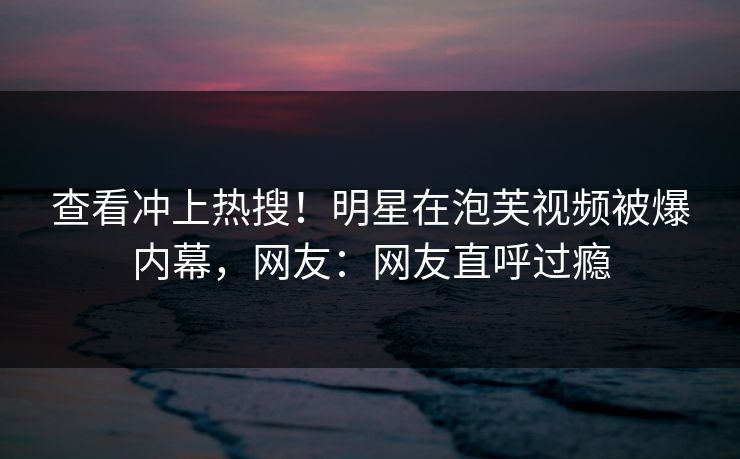 查看冲上热搜！明星在泡芙视频被爆内幕，网友：网友直呼过瘾