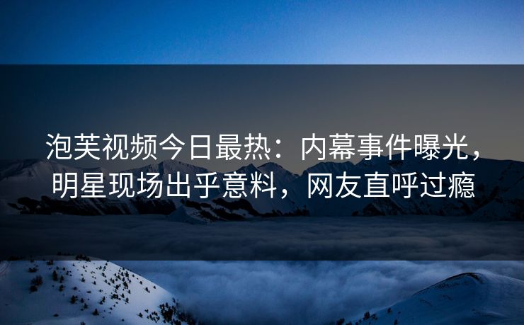 泡芙视频今日最热：内幕事件曝光，明星现场出乎意料，网友直呼过瘾