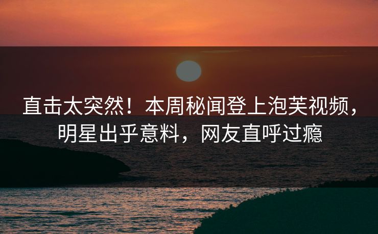直击太突然！本周秘闻登上泡芙视频，明星出乎意料，网友直呼过瘾
