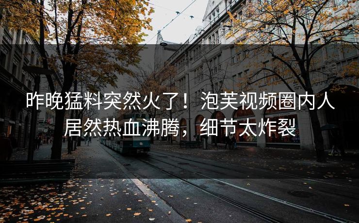 昨晚猛料突然火了！泡芙视频圈内人居然热血沸腾，细节太炸裂
