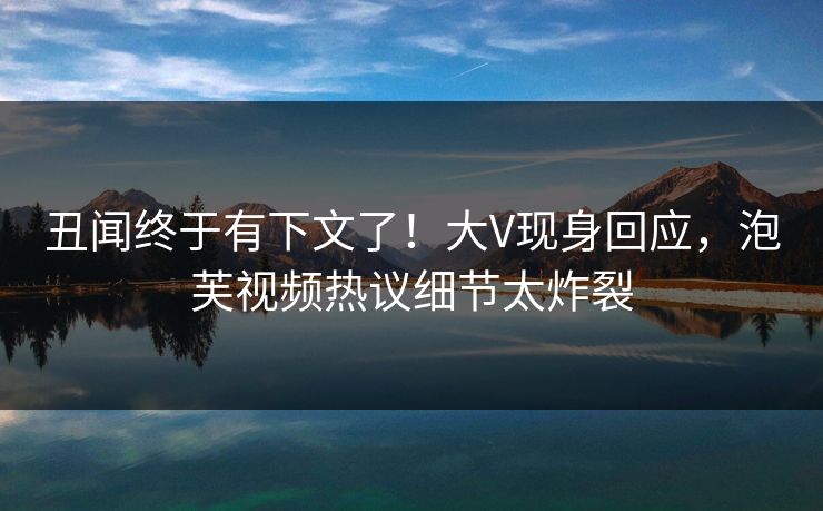 丑闻终于有下文了！大V现身回应，泡芙视频热议细节太炸裂