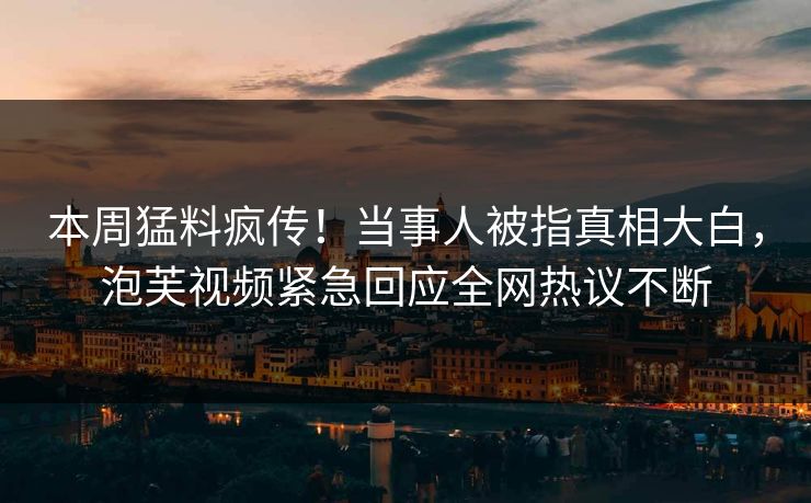 本周猛料疯传！当事人被指真相大白，泡芙视频紧急回应全网热议不断