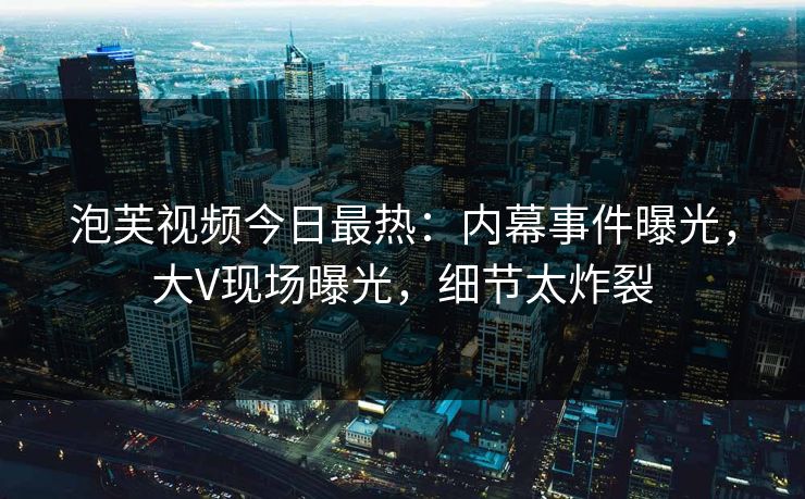 泡芙视频今日最热：内幕事件曝光，大V现场曝光，细节太炸裂
